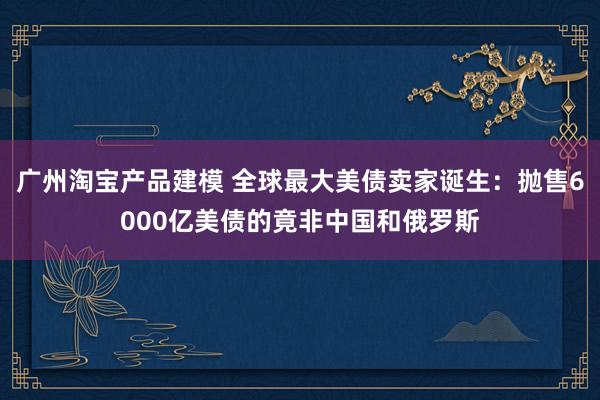 广州淘宝产品建模 全球最大美债卖家诞生：抛售6000亿美债的竟非中国和俄罗斯