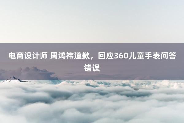 电商设计师 周鸿祎道歉，回应360儿童手表问答错误