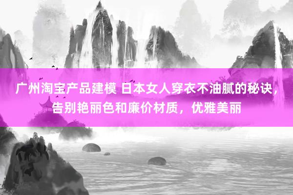 广州淘宝产品建模 日本女人穿衣不油腻的秘诀，告别艳丽色和廉价材质，优雅美丽