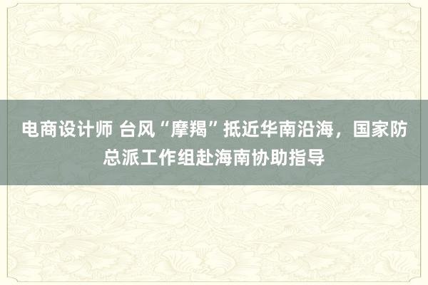 电商设计师 台风“摩羯”抵近华南沿海，国家防总派工作组赴海南协助指导