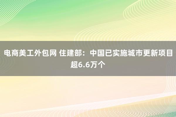 电商美工外包网 住建部：中国已实施城市更新项目超6.6万个