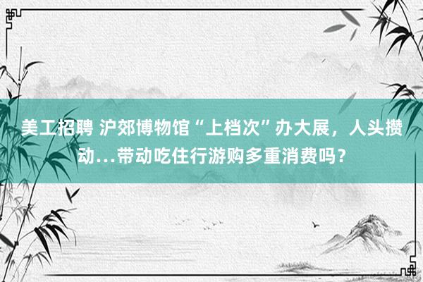 美工招聘 沪郊博物馆“上档次”办大展，人头攒动…带动吃住行游购多重消费吗？