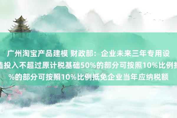 广州淘宝产品建模 财政部：企业未来三年专用设备数字化、智能化改造投入不超过原计税基础50%的部分可按照10%比例抵免企业当年应纳税额